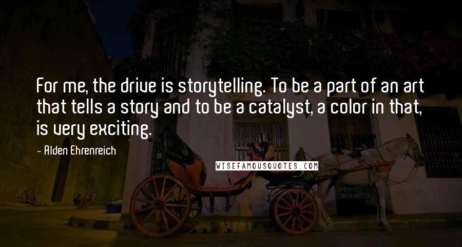 Alden Ehrenreich Quotes: For me, the drive is storytelling. To be a part of an art that tells a story and to be a catalyst, a color in that, is very exciting.