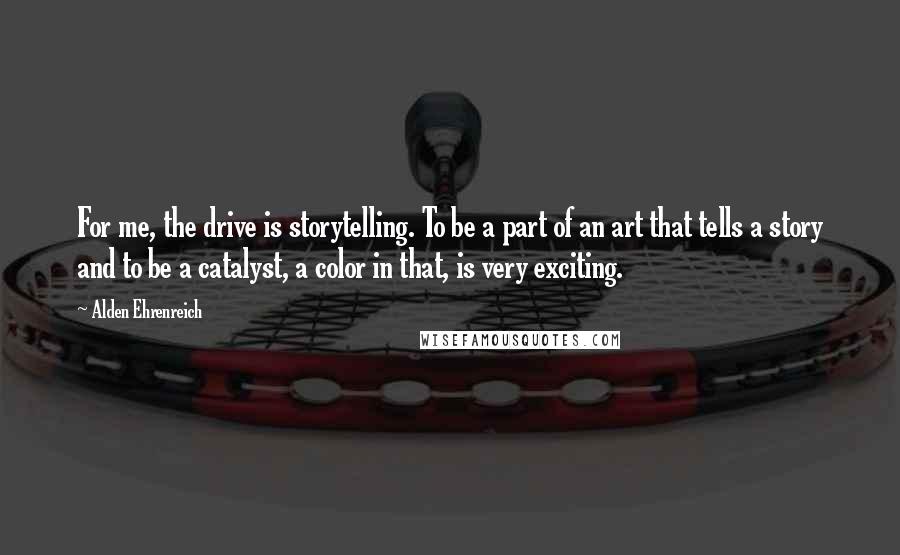 Alden Ehrenreich Quotes: For me, the drive is storytelling. To be a part of an art that tells a story and to be a catalyst, a color in that, is very exciting.