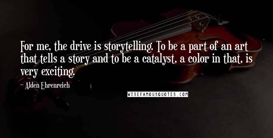 Alden Ehrenreich Quotes: For me, the drive is storytelling. To be a part of an art that tells a story and to be a catalyst, a color in that, is very exciting.