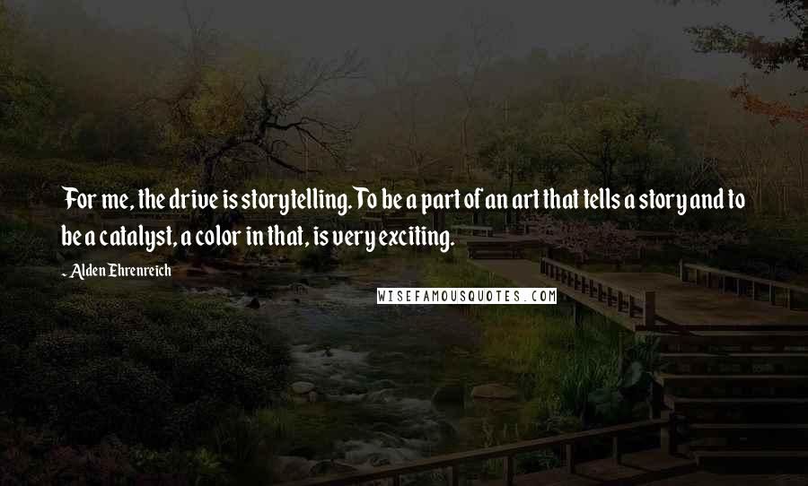 Alden Ehrenreich Quotes: For me, the drive is storytelling. To be a part of an art that tells a story and to be a catalyst, a color in that, is very exciting.