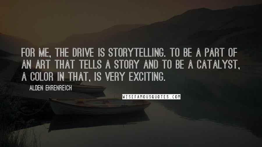 Alden Ehrenreich Quotes: For me, the drive is storytelling. To be a part of an art that tells a story and to be a catalyst, a color in that, is very exciting.