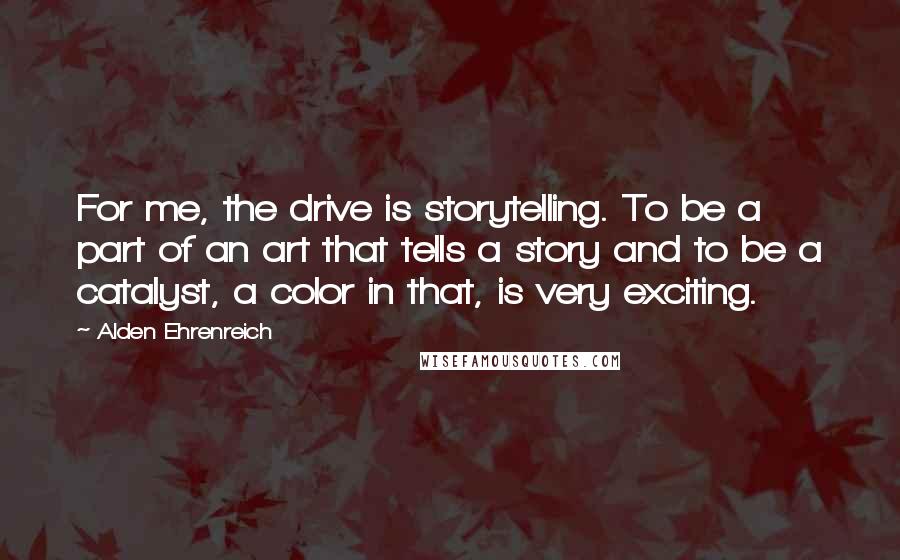 Alden Ehrenreich Quotes: For me, the drive is storytelling. To be a part of an art that tells a story and to be a catalyst, a color in that, is very exciting.