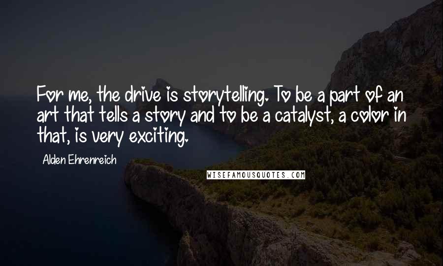 Alden Ehrenreich Quotes: For me, the drive is storytelling. To be a part of an art that tells a story and to be a catalyst, a color in that, is very exciting.