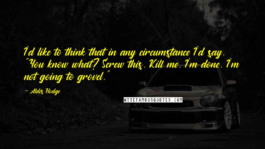 Aldis Hodge Quotes: I'd like to think that in any circumstance I'd say, "You know what? Screw this. Kill me. I'm done. I'm not going to grovel."