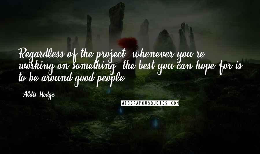 Aldis Hodge Quotes: Regardless of the project, whenever you're working on something, the best you can hope for is to be around good people.