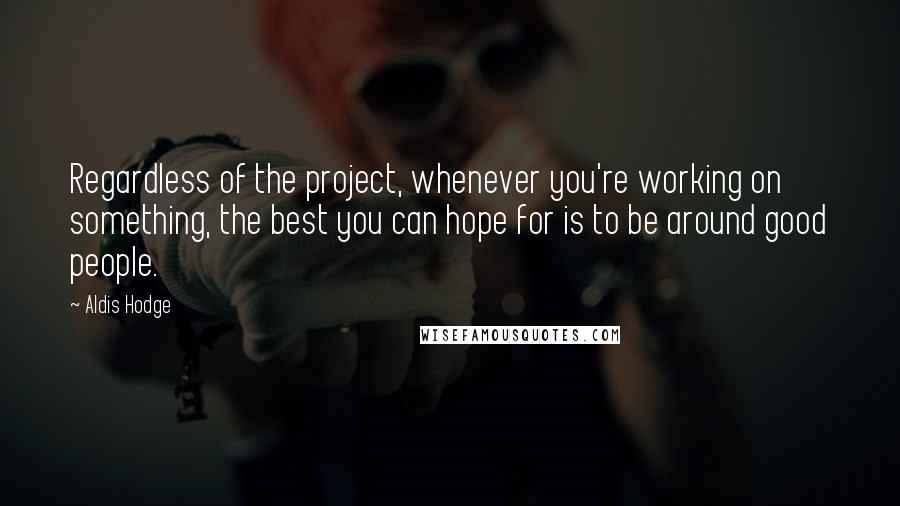 Aldis Hodge Quotes: Regardless of the project, whenever you're working on something, the best you can hope for is to be around good people.