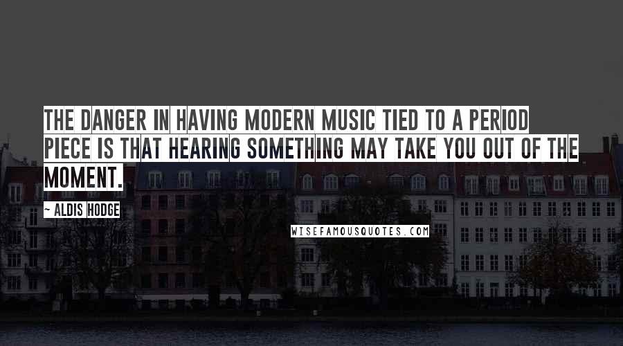 Aldis Hodge Quotes: The danger in having modern music tied to a period piece is that hearing something may take you out of the moment.