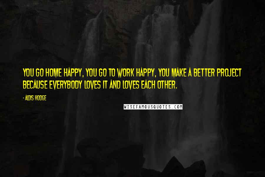 Aldis Hodge Quotes: You go home happy, you go to work happy, you make a better project because everybody loves it and loves each other.