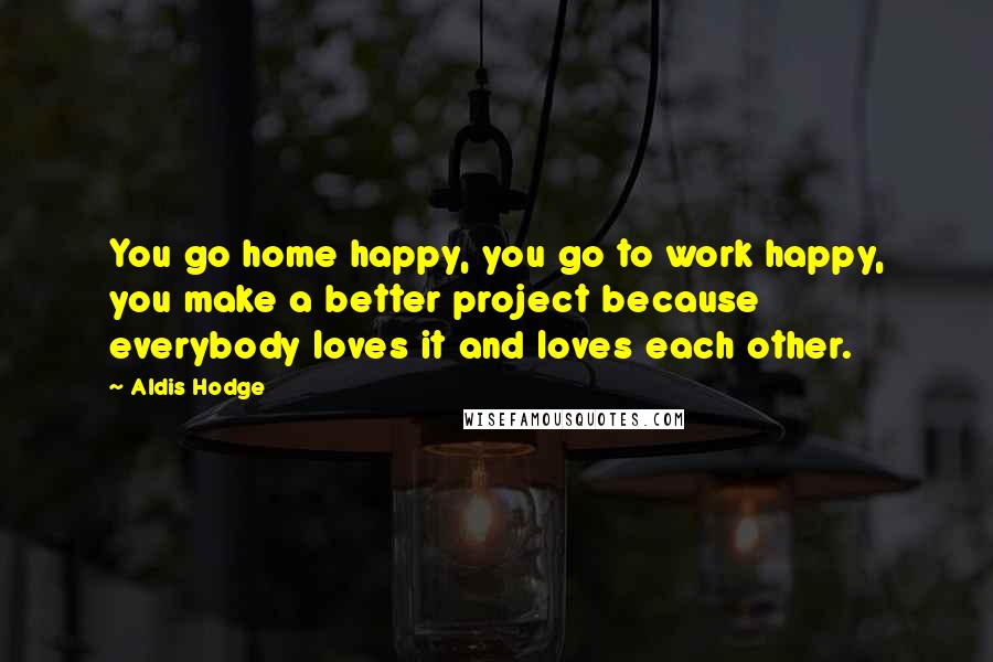 Aldis Hodge Quotes: You go home happy, you go to work happy, you make a better project because everybody loves it and loves each other.