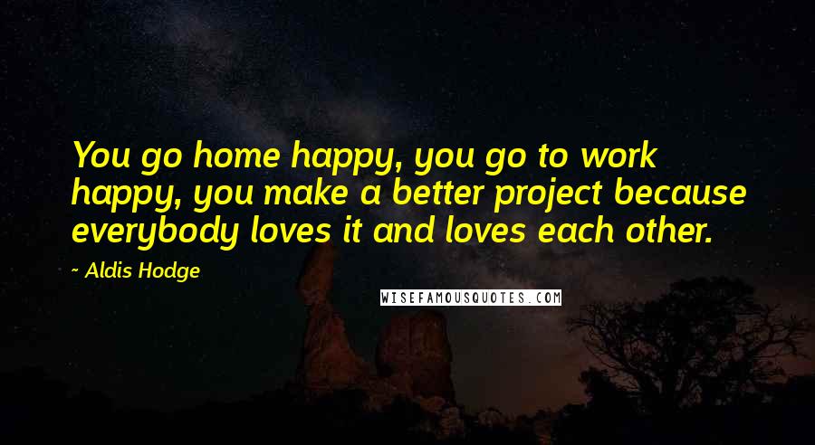 Aldis Hodge Quotes: You go home happy, you go to work happy, you make a better project because everybody loves it and loves each other.