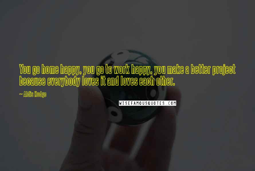 Aldis Hodge Quotes: You go home happy, you go to work happy, you make a better project because everybody loves it and loves each other.