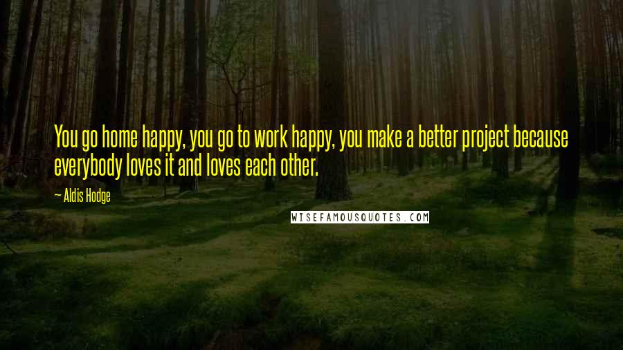 Aldis Hodge Quotes: You go home happy, you go to work happy, you make a better project because everybody loves it and loves each other.