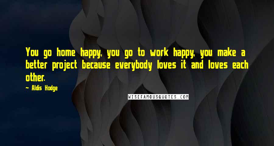 Aldis Hodge Quotes: You go home happy, you go to work happy, you make a better project because everybody loves it and loves each other.