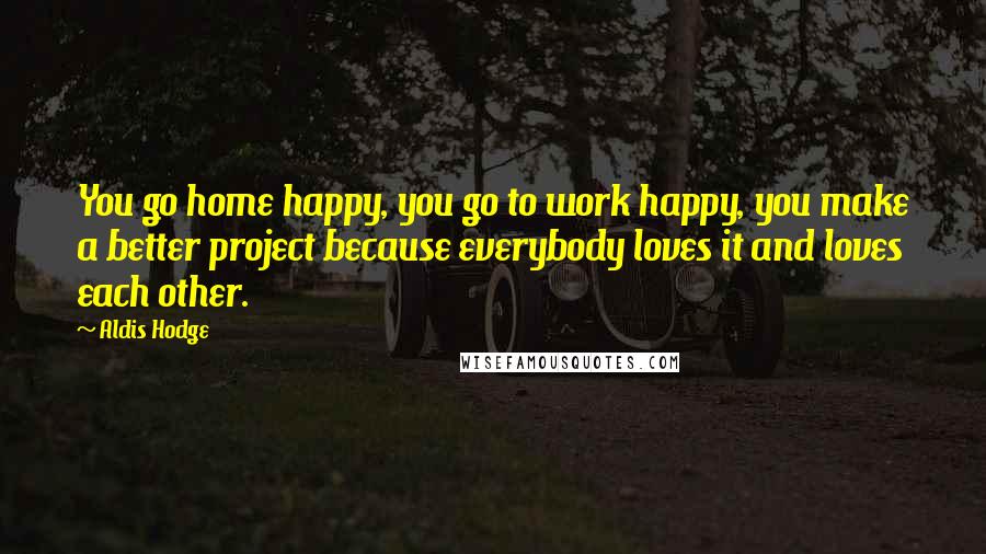Aldis Hodge Quotes: You go home happy, you go to work happy, you make a better project because everybody loves it and loves each other.