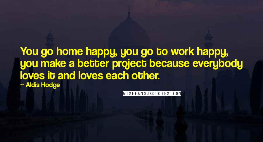 Aldis Hodge Quotes: You go home happy, you go to work happy, you make a better project because everybody loves it and loves each other.