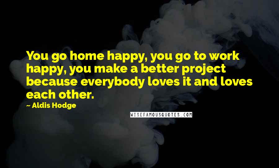 Aldis Hodge Quotes: You go home happy, you go to work happy, you make a better project because everybody loves it and loves each other.