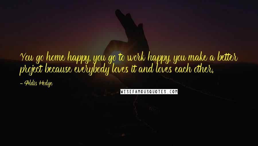 Aldis Hodge Quotes: You go home happy, you go to work happy, you make a better project because everybody loves it and loves each other.