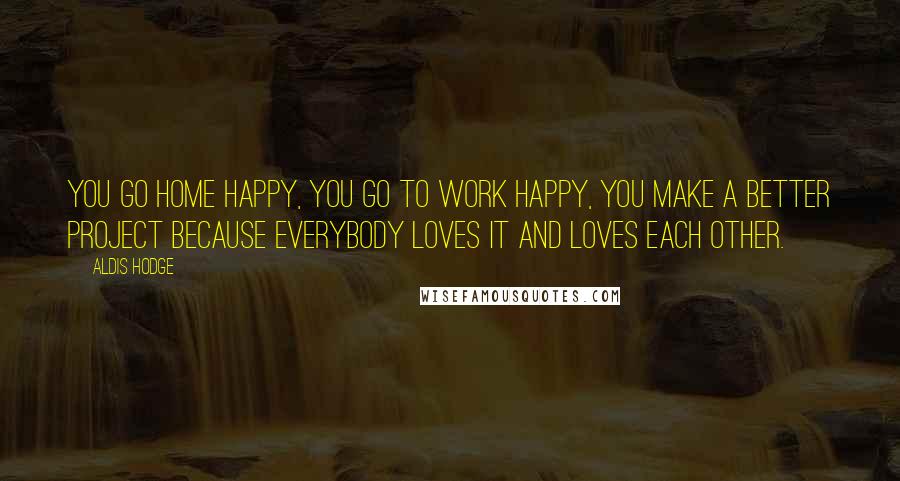 Aldis Hodge Quotes: You go home happy, you go to work happy, you make a better project because everybody loves it and loves each other.