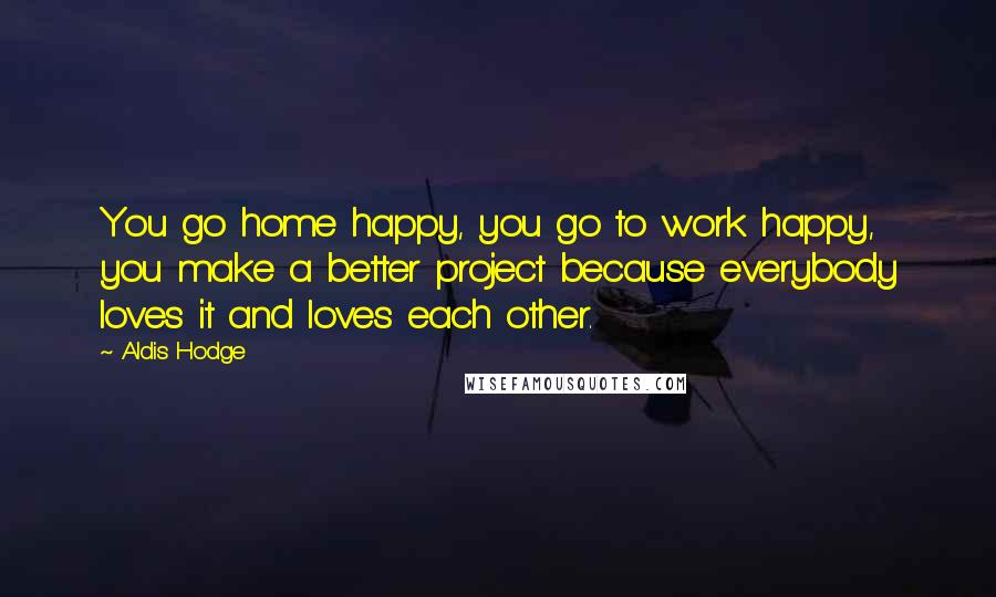 Aldis Hodge Quotes: You go home happy, you go to work happy, you make a better project because everybody loves it and loves each other.