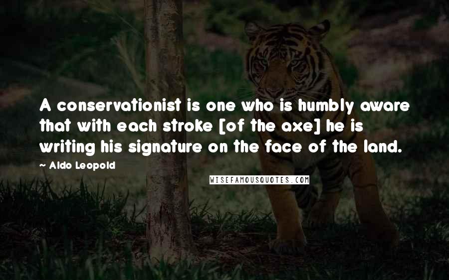 Aldo Leopold Quotes: A conservationist is one who is humbly aware that with each stroke [of the axe] he is writing his signature on the face of the land.