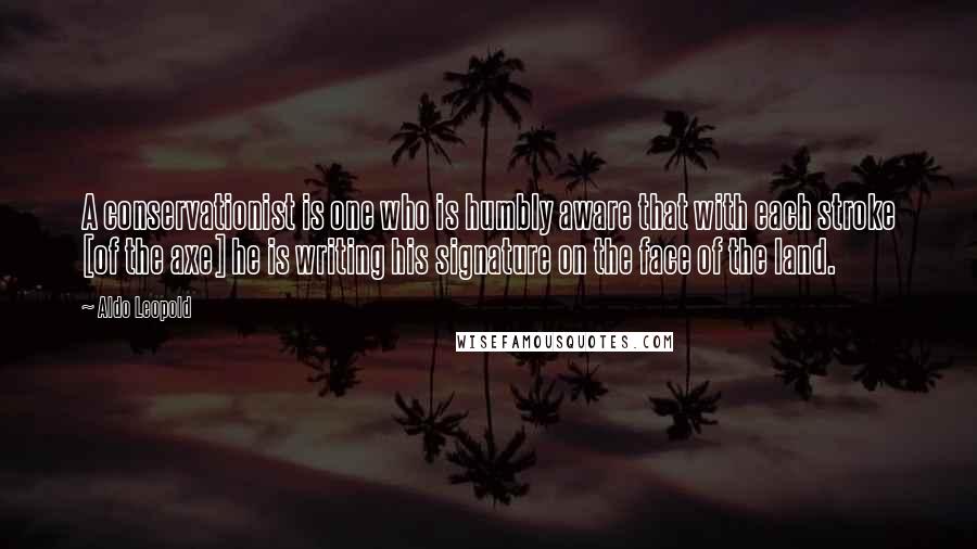 Aldo Leopold Quotes: A conservationist is one who is humbly aware that with each stroke [of the axe] he is writing his signature on the face of the land.