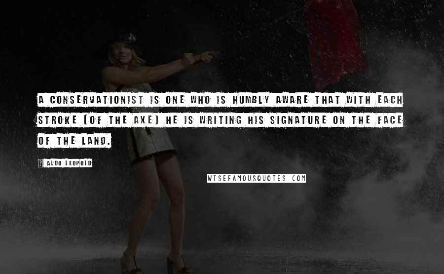 Aldo Leopold Quotes: A conservationist is one who is humbly aware that with each stroke [of the axe] he is writing his signature on the face of the land.
