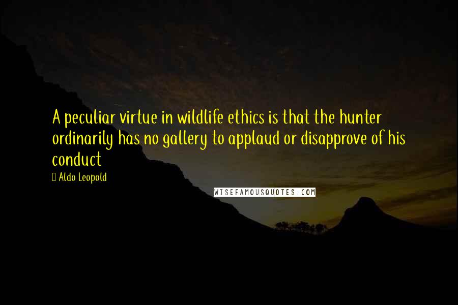 Aldo Leopold Quotes: A peculiar virtue in wildlife ethics is that the hunter ordinarily has no gallery to applaud or disapprove of his conduct