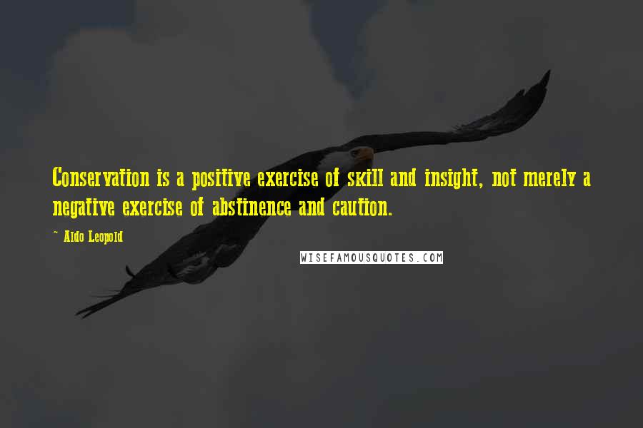 Aldo Leopold Quotes: Conservation is a positive exercise of skill and insight, not merely a negative exercise of abstinence and caution.