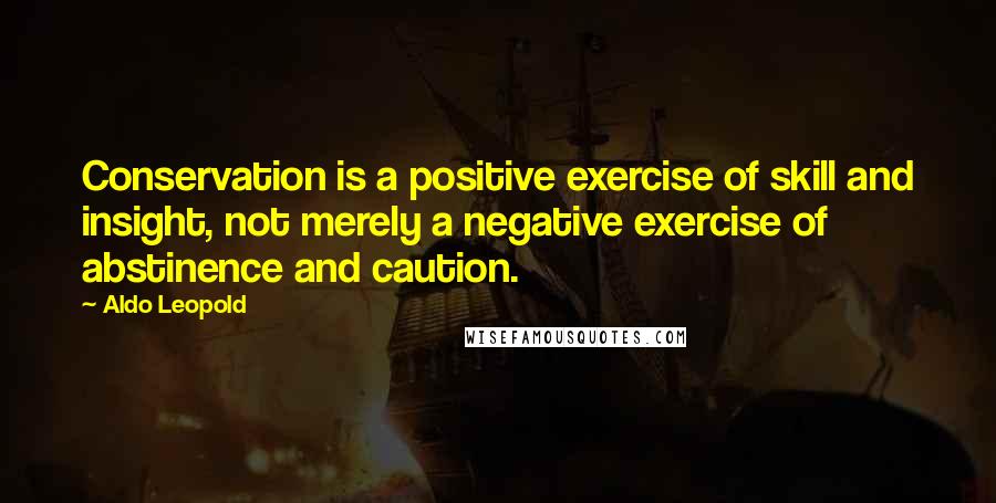 Aldo Leopold Quotes: Conservation is a positive exercise of skill and insight, not merely a negative exercise of abstinence and caution.