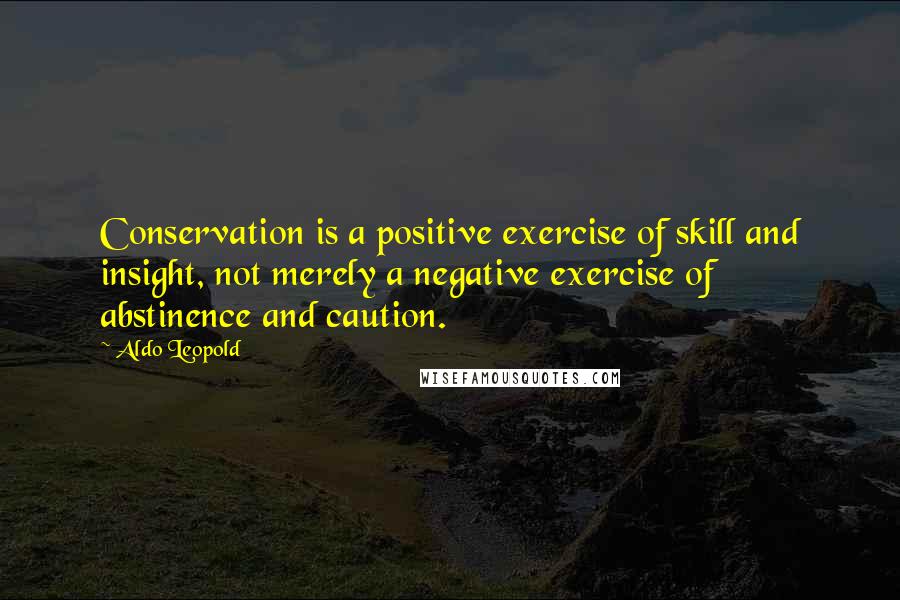 Aldo Leopold Quotes: Conservation is a positive exercise of skill and insight, not merely a negative exercise of abstinence and caution.