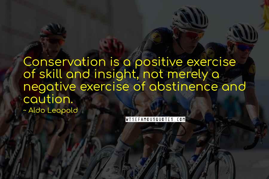 Aldo Leopold Quotes: Conservation is a positive exercise of skill and insight, not merely a negative exercise of abstinence and caution.