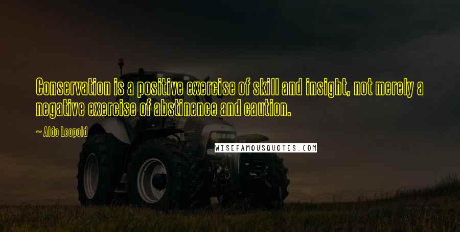 Aldo Leopold Quotes: Conservation is a positive exercise of skill and insight, not merely a negative exercise of abstinence and caution.