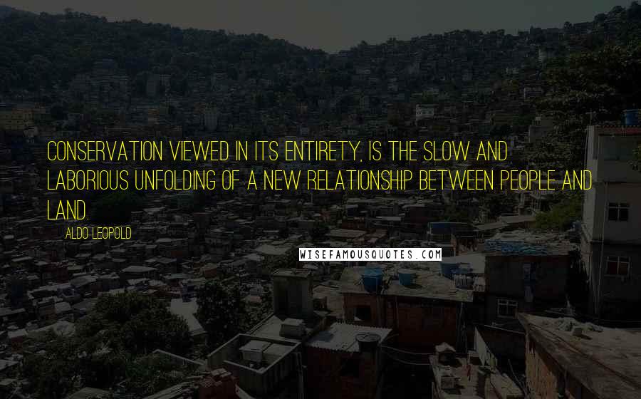 Aldo Leopold Quotes: Conservation viewed in its entirety, is the slow and laborious unfolding of a new relationship between people and land.