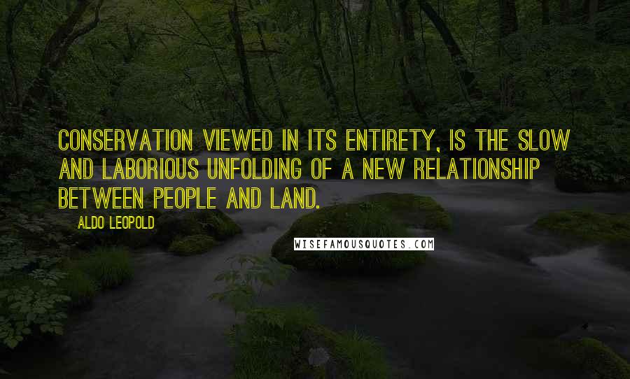 Aldo Leopold Quotes: Conservation viewed in its entirety, is the slow and laborious unfolding of a new relationship between people and land.