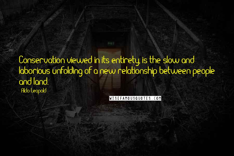 Aldo Leopold Quotes: Conservation viewed in its entirety, is the slow and laborious unfolding of a new relationship between people and land.