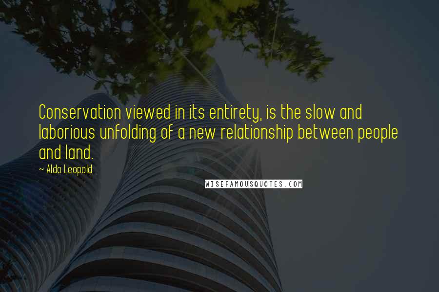 Aldo Leopold Quotes: Conservation viewed in its entirety, is the slow and laborious unfolding of a new relationship between people and land.