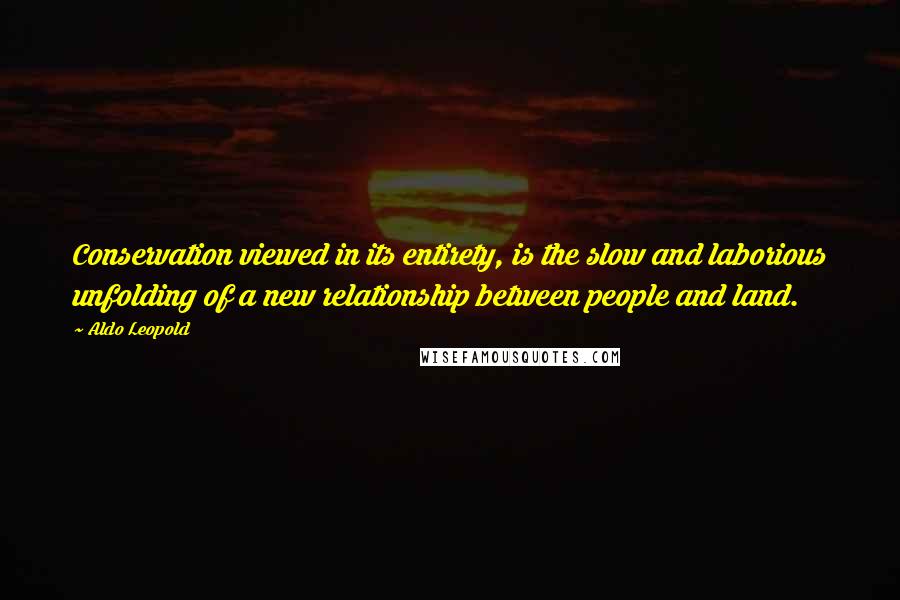 Aldo Leopold Quotes: Conservation viewed in its entirety, is the slow and laborious unfolding of a new relationship between people and land.