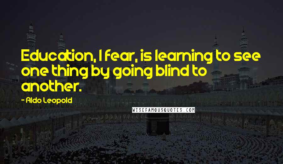 Aldo Leopold Quotes: Education, I fear, is learning to see one thing by going blind to another.