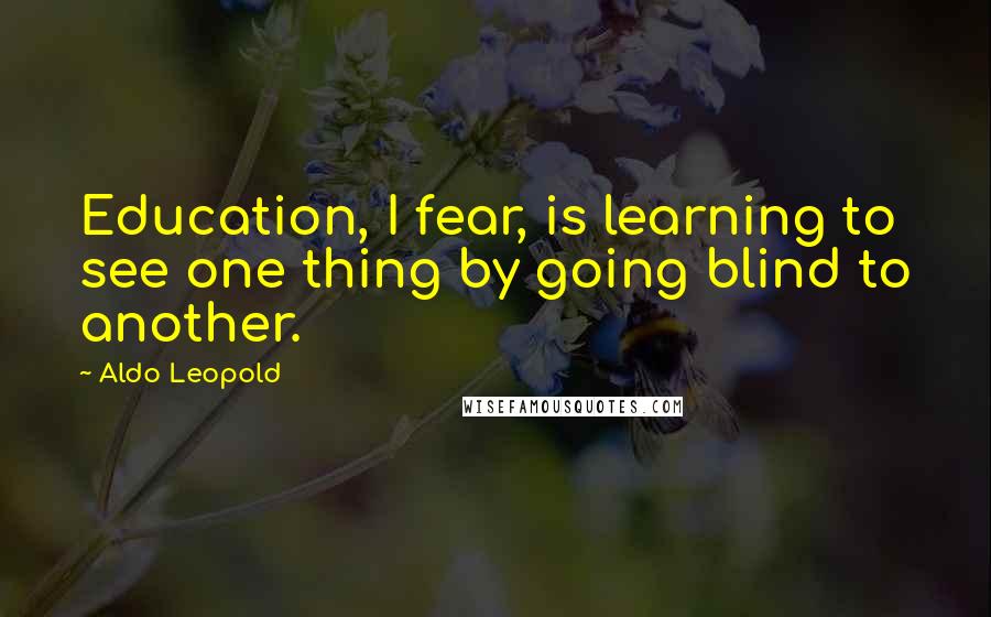 Aldo Leopold Quotes: Education, I fear, is learning to see one thing by going blind to another.