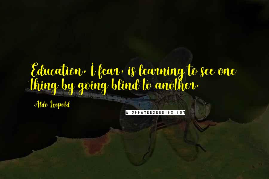 Aldo Leopold Quotes: Education, I fear, is learning to see one thing by going blind to another.