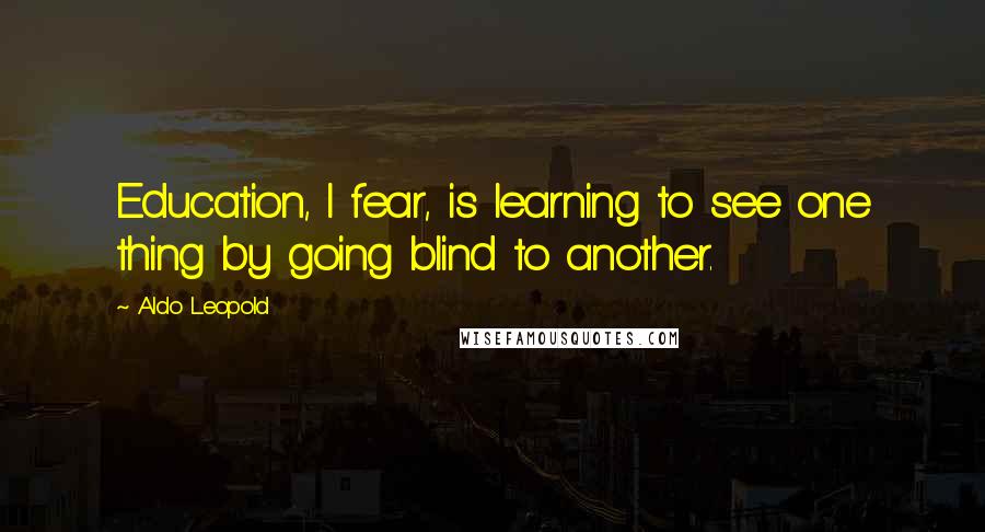 Aldo Leopold Quotes: Education, I fear, is learning to see one thing by going blind to another.