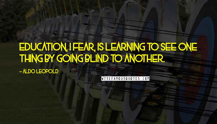 Aldo Leopold Quotes: Education, I fear, is learning to see one thing by going blind to another.