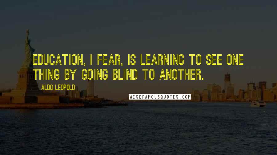 Aldo Leopold Quotes: Education, I fear, is learning to see one thing by going blind to another.