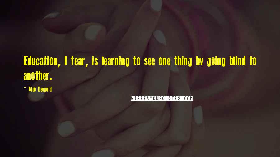 Aldo Leopold Quotes: Education, I fear, is learning to see one thing by going blind to another.