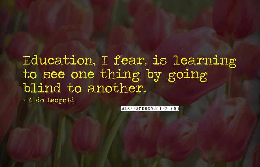 Aldo Leopold Quotes: Education, I fear, is learning to see one thing by going blind to another.