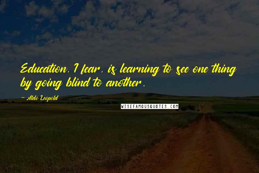 Aldo Leopold Quotes: Education, I fear, is learning to see one thing by going blind to another.