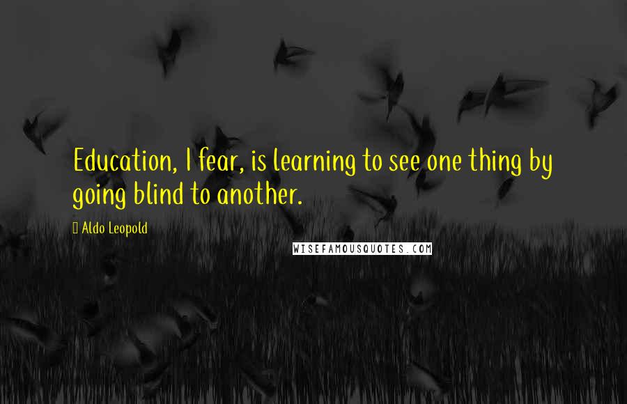 Aldo Leopold Quotes: Education, I fear, is learning to see one thing by going blind to another.