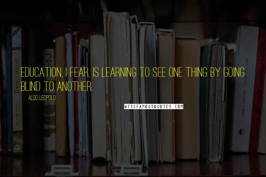 Aldo Leopold Quotes: Education, I fear, is learning to see one thing by going blind to another.