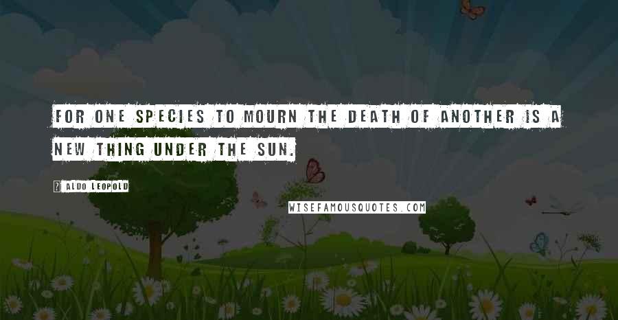 Aldo Leopold Quotes: For one species to mourn the death of another is a new thing under the sun.