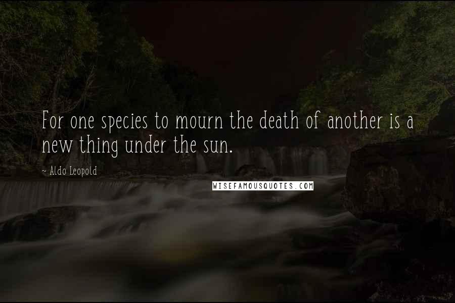 Aldo Leopold Quotes: For one species to mourn the death of another is a new thing under the sun.